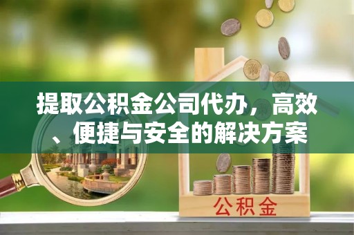 崇义提取公积金公司代办，高效、便捷与安全的解决方案