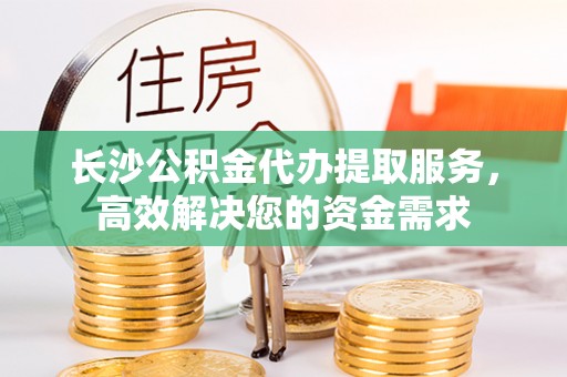 崇义长沙公积金代办提取服务，高效解决您的资金需求