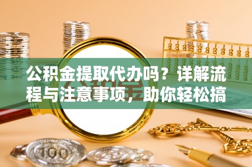 崇义公积金提取代办吗？详解流程与注意事项，助你轻松搞定！