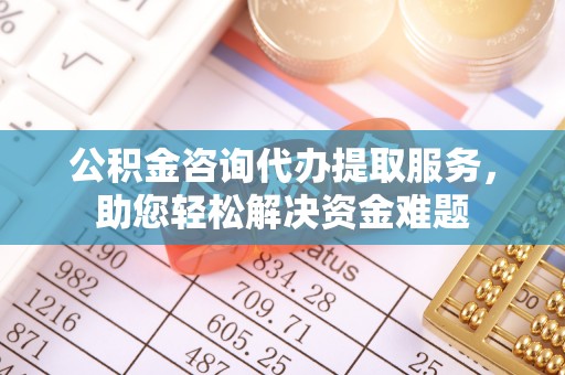 崇义公积金咨询代办提取服务，助您轻松解决资金难题