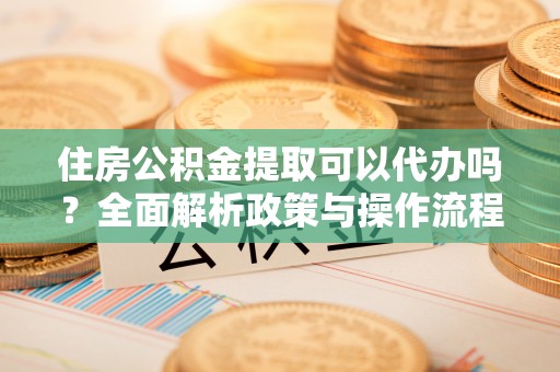 崇义住房公积金提取可以代办吗？全面解析政策与操作流程