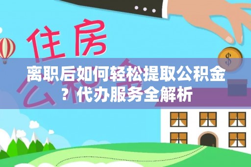 崇义离职后如何轻松提取公积金？代办服务全解析