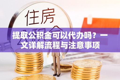 崇义提取公积金可以代办吗？一文详解流程与注意事项