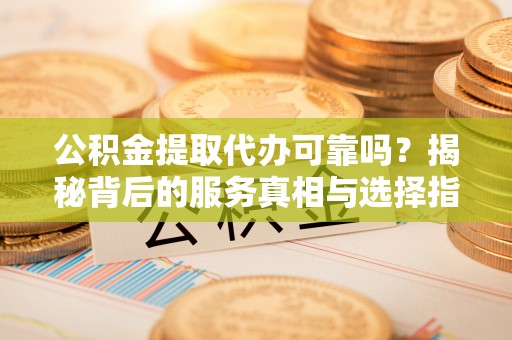 崇义公积金提取代办可靠吗？揭秘背后的服务真相与选择指南