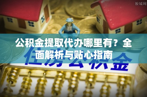 崇义公积金提取代办哪里有？全面解析与贴心指南