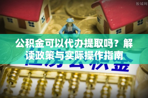 崇义公积金可以代办提取吗？解读政策与实际操作指南