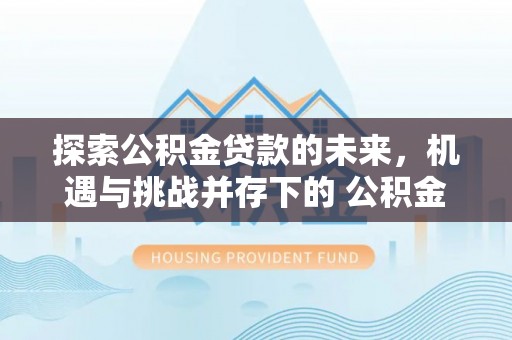崇义探索公积金贷款的未来，机遇与挑战并存下的 公积金贷款风险防控