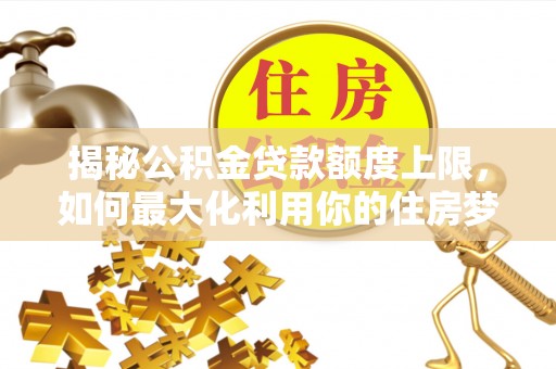 崇义揭秘公积金贷款额度上限，如何最大化利用你的住房梦想资金？