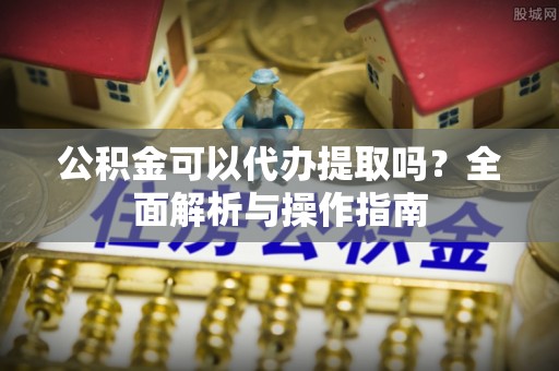 崇义公积金可以代办提取吗？全面解析与操作指南