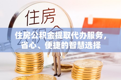 崇义住房公积金提取代办服务，省心、便捷的智慧选择