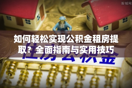 崇义如何轻松实现公积金租房提取？全面指南与实用技巧