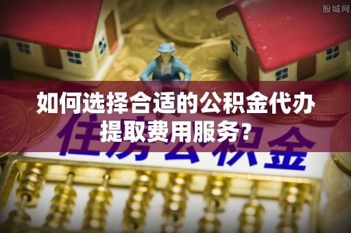 崇义如何选择合适的公积金代办提取费用服务？