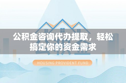 崇义公积金咨询代办提取，轻松搞定你的资金需求