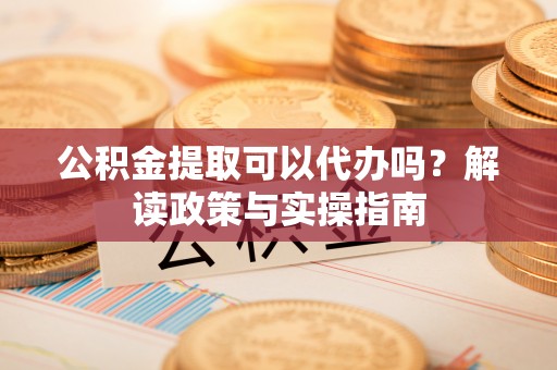 崇义公积金提取可以代办吗？解读政策与实操指南