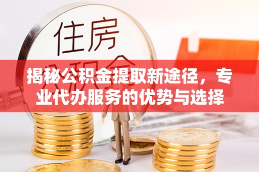崇义揭秘公积金提取新途径，专业代办服务的优势与选择