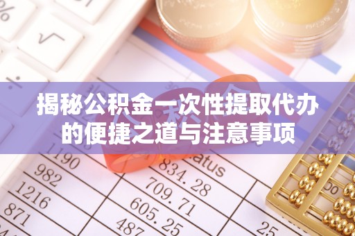 崇义揭秘公积金一次性提取代办的便捷之道与注意事项
