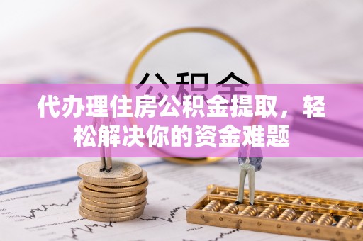 崇义代办理住房公积金提取，轻松解决你的资金难题