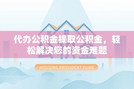崇义代办公积金提取公积金，轻松解决您的资金难题