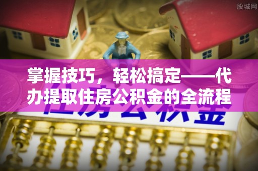 崇义掌握技巧，轻松搞定——代办提取住房公积金的全流程解析
