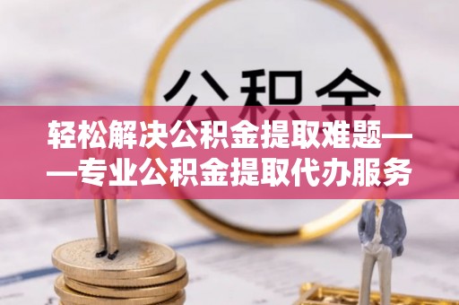 崇义轻松解决公积金提取难题——专业公积金提取代办服务详解