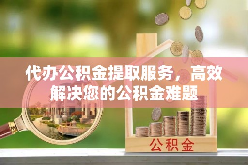 崇义代办公积金提取服务，高效解决您的公积金难题