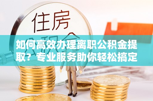 崇义如何高效办理离职公积金提取？专业服务助你轻松搞定