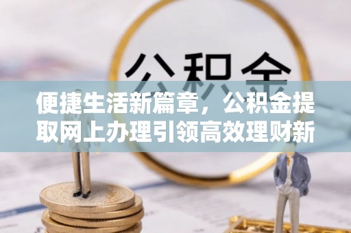 崇义便捷生活新篇章，公积金提取网上办理引领高效理财新趋势