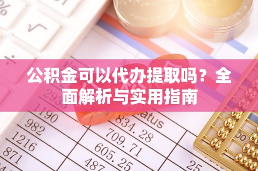 崇义公积金可以代办提取吗？全面解析与实用指南