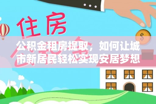 崇义公积金租房提取，如何让城市新居民轻松实现安居梦想