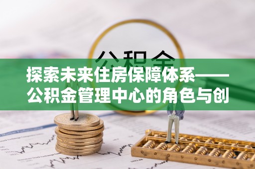 崇义探索未来住房保障体系——公积金管理中心的角色与创新