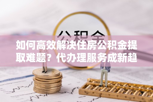 崇义如何高效解决住房公积金提取难题？代办理服务成新趋势