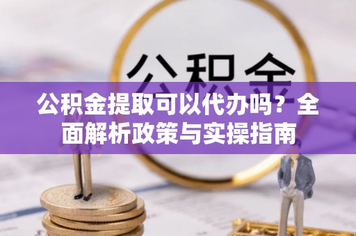 崇义公积金提取可以代办吗？全面解析政策与实操指南