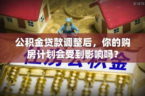 崇义公积金贷款调整后，你的购房计划会受到影响吗？