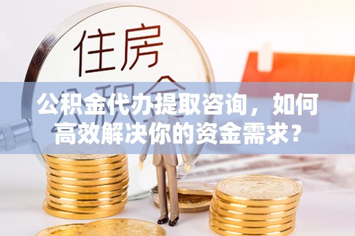 崇义公积金代办提取咨询，如何高效解决你的资金需求？