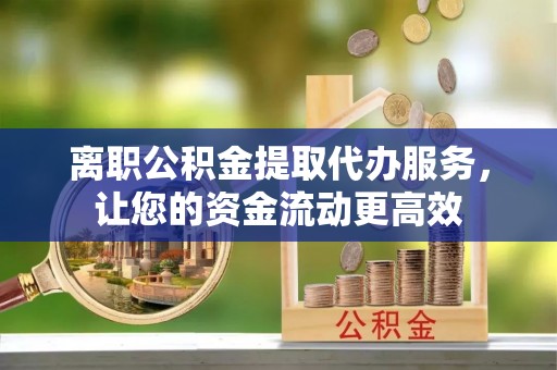 崇义离职公积金提取代办服务，让您的资金流动更高效
