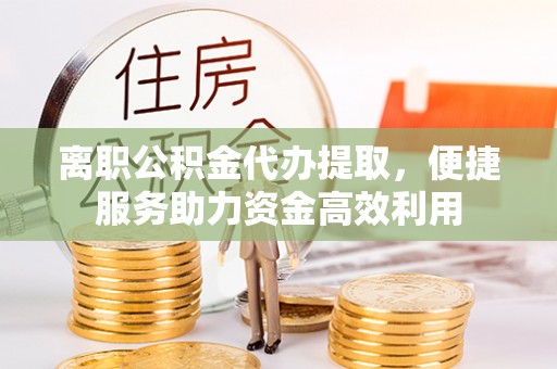 崇义离职公积金代办提取，便捷服务助力资金高效利用