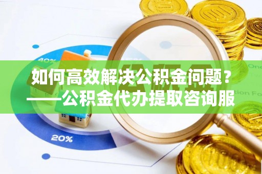 崇义如何高效解决公积金问题？——公积金代办提取咨询服务指南
