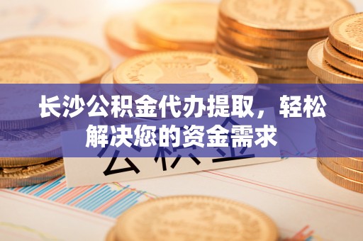 崇义长沙公积金代办提取，轻松解决您的资金需求