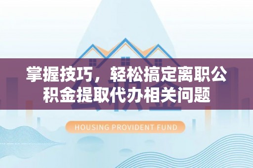 崇义掌握技巧，轻松搞定离职公积金提取代办相关问题