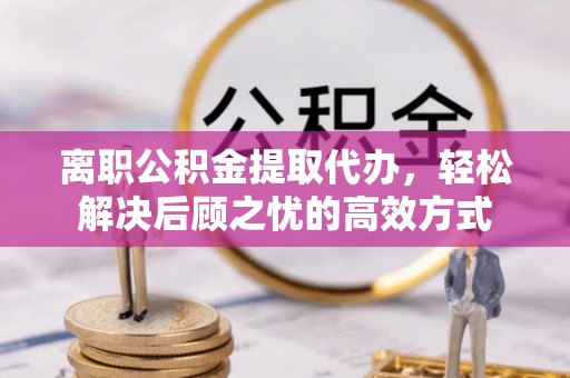 崇义离职公积金提取代办，轻松解决后顾之忧的高效方式