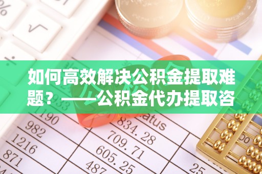 崇义如何高效解决公积金提取难题？——公积金代办提取咨询服务全解析