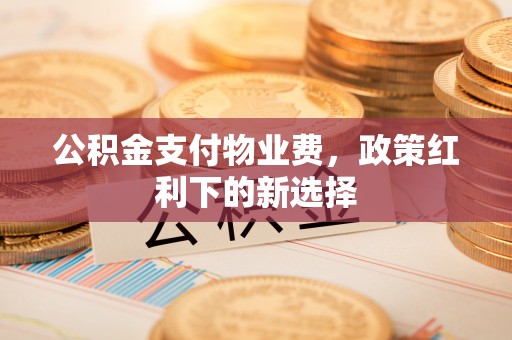 崇义公积金支付物业费，政策红利下的新选择