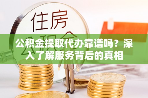 崇义公积金提取代办靠谱吗？深入了解服务背后的真相