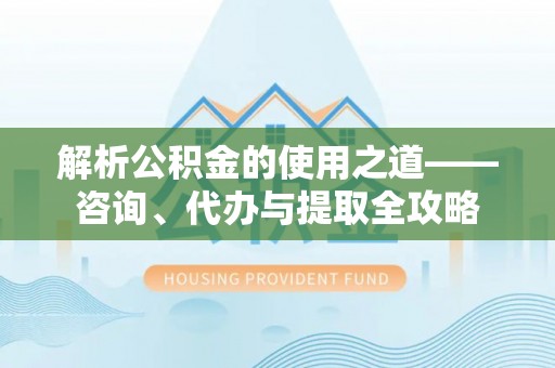 崇义解析公积金的使用之道——咨询、代办与提取全攻略