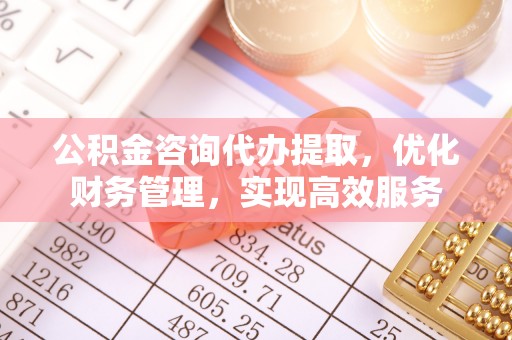 崇义公积金咨询代办提取，优化财务管理，实现高效服务