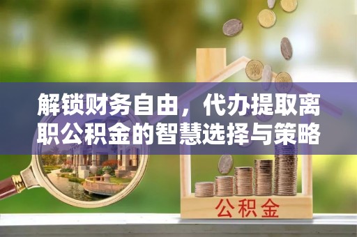 崇义解锁财务自由，代办提取离职公积金的智慧选择与策略