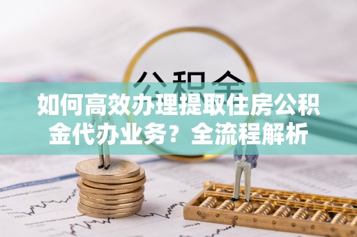 崇义如何高效办理提取住房公积金代办业务？全流程解析