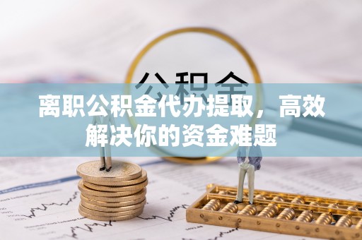 崇义离职公积金代办提取，高效解决你的资金难题