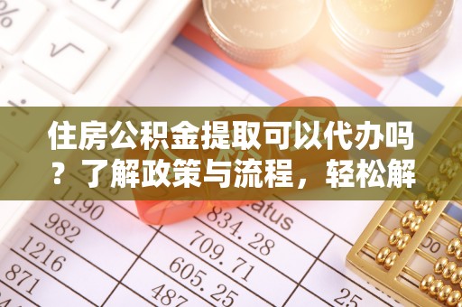 崇义住房公积金提取可以代办吗？了解政策与流程，轻松解决疑惑