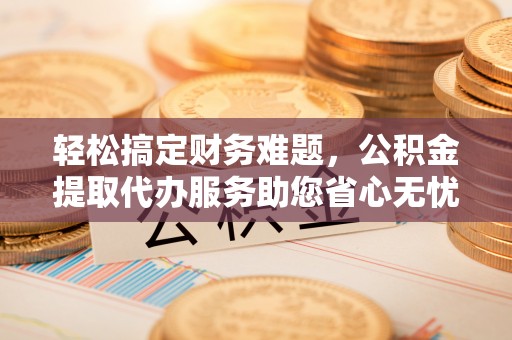 崇义轻松搞定财务难题，公积金提取代办服务助您省心无忧